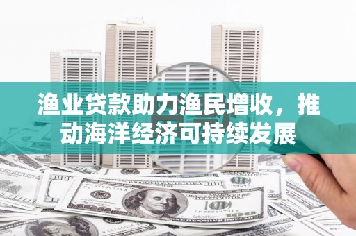 汤旺河渔业贷款助力渔民增收，推动海洋经济可持续发展